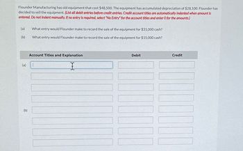 Flounder Manufacturing has old equipment that cost $48,500. The equipment has accumulated depreciation of $28,100. Flounder has
decided to sell the equipment. (List all debit entries before credit entries. Credit account titles are automatically indented when amount is
entered. Do not indent manually. If no entry is required, select "No Entry" for the account titles and enter O for the amounts.)
(a) What entry would Flounder make to record the sale of the equipment for $31,000 cash?
(b)
What entry would Flounder make to record the sale of the equipment for $15,000 cash?
Account Titles and Explanation
I
(a) 1
(b)
Debit
Credit
11