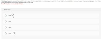 TIPS Capital Return Consider a 4.75 percent TIPS with an issue CPI reference of 186.10. At the beginning of this year, the CPI was 199.20 and was at 204.30 at the end of the year. What was the capital gain of the TIPS in
dollars? Assume semi-annual interest payments and $1,000 par value.
Note: Round your answer to 2 decimal places.
Multiple Choice
O
O
$27.40
$5.10
$18.20
$13.10 ?