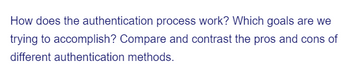 How does the authentication process work? Which goals are we
trying to accomplish? Compare and contrast the pros and cons of
different authentication methods.