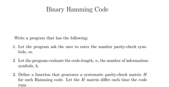 Binary Hamming Code
Write a program that has the following:
1. Let the program ask the user to enter the number parity-check sym-
bols, m.
2. Let the program evaluate the code-length, n, the number of information-
symbols, k.
3. Define a function that generates a systematic parity-check matrix H
for such Hamming code. Let the H matrix differ each time the code
runs