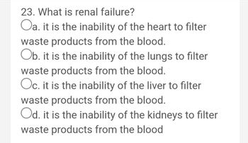 23. What is renal failure?
Oa. it is the inability of the heart to filter
waste products from the blood.
Ob. it is the inability of the lungs to filter
waste products from the blood.
Oc. it is the inability of the liver to filter
waste products from the blood.
Od. it is the inability of the kidneys to filter
waste products from the blood