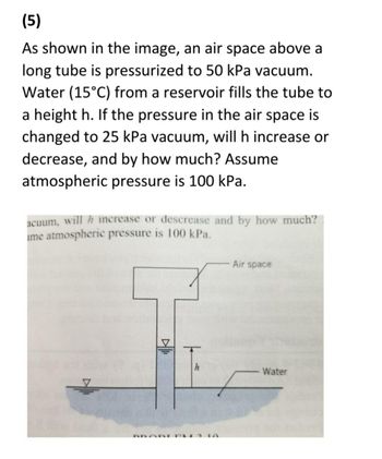 (5)
As shown in the image, an air space above a
long tube is pressurized to 50 kPa vacuum.
Water (15°C) from a reservoir fills the tube to
a height h. If the pressure in the air space is
changed to 25 kPa vacuum, will h increase or
decrease, and by how much? Assume
atmospheric pressure is 100 kPa.
acuum, will h increase or descrease and by how much?
ime atmospheric pressure is 100 kPa.
PROBLEM
h
Air space
Water