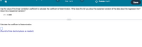 9)
O Points: 0 of 1
Part 1 of 3
Save
Use the value of the linear correlation coefficient to calculate the coefficient of determination. What does this tell you about the explained variation of the data about the regression line?
About the unexplained variation?
r= - 0.383
Calculate the coefficient of determination.
(Round to three decimal places as needed.)
