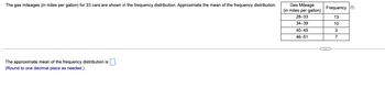 The gas mileages (in miles per gallon) for 33 cars are shown in the frequency distribution. Approximate the mean of the frequency distribution.
The approximate mean of the frequency distribution is
(Round to one decimal place as needed.)
Gas Mileage
(in miles per gallon)
28-33
34-39
40-45
46-51
Frequency D
13
10
3
C
7