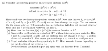 (7) Consider the following piecewise linear convex problem in R²:
minimize: ||ax|| + ||bx||
subject to: 9₁(x) = ||x − xo|| - R≤0
92(x) = ||y — yo|| – R ≤ 0.
Here a and b are two linearly independent vectors in R2. Note that the sets La := {x € R² |
ax=0} and Lb := {x € R² | b¹ x = 0} are two lines through the origin. You can assume
the the square 9₁(x), 92 ≤ 0 (centred at (xo, yo) with sides 2R) does not intersect either of
these lines (so it is contained "between the lines").
(a) Show that the function f(x) = ||ax|| is a convex function on R².
(b) Convert this problem into an equivalent LPP without introducing new variables. Hint:
it may be convenient to note that the problem does not change if we use -a instead
instead of b. This means you can change a to -a or b to -b if you want.
of a or
(c) Graph and solve this problem graphically in R². Hint: consider 3 cases depending on
the the direction of the vector a + b.
Do the solutions you found in part (c) agree with the Extreme Point Theorem?