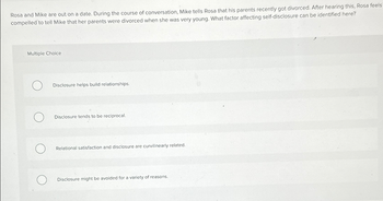 Rosa and Mike are out on a date. During the course of conversation, Mike tells Rosa that his parents recently got divorced. After hearing this, Rosa feels
compelled to tell Mike that her parents were divorced when she was very young. What factor affecting self-disclosure can be identified here?
Multiple Choice
Disclosure helps build relationships.
Disclosure tends to be reciprocal.
Relational satisfaction and disclosure are curvilinearly related.
Disclosure might be avoided for a variety of reasons.