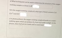 a) What technique(s) can be used to determine the structure of the oxygen-
evolving complex as shown in A?
b) In the oxygen-evolving complex A, what type of bond connects Ca1
(Ca2+) and 01?
c) In photosynthesis, the oxygen-evolving complex A works as a water-
oxidizing agent which can produce O2 from H2O under sunlight. In this
process, does H20 act as a Lewis acid or Lewis base?
