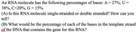 An RNA molecule has the following percentages of bases: A = 27%, U =
38%, C=20%, G = 15%.
(A) Is this RNA molecule single-stranded or double stranded? How can you
tell?
(B) What would be the percentage of each of the bases in the template strand
of the DNA that contains the gene for this RNA?
