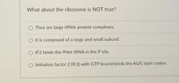 What about the ribosome is NOT true?
O They are large tRNA-protein complexes.
It is composed of a large and small subunit.
IF2 binds the fMet TRNA in the P site.
O Initiation factor 2 (IF2) with GTP bound binds the AUG start codon.
