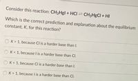 **Consider this reaction:** CH₃HgI + HCl ⇌ CH₃HgCl + HI

**Which is the correct prediction and explanation about the equilibrium constant, K, for this reaction?**

- ○ K > 1, because Cl is a harder base than I.

- ○ K < 1, because I is a harder base than Cl.

- ○ K < 1, because Cl is a harder base than I.

- ○ K > 1, because I is a harder base than Cl.