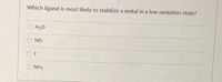 **Question**: Which ligand is most likely to stabilize a metal in a low oxidation state?

- ○ H₂O
- ○ NO
- ○ I⁻
- ○ NH₃

This multiple-choice question examines the ability of different ligands to stabilize metals in low oxidation states. Students are asked to evaluate the properties of the given ligands: water (H₂O), nitric oxide (NO), iodide (I⁻), and ammonia (NH₃), and determine which is most effective in stabilizing metal ions with lower oxidation numbers. Understanding the electron-donating abilities and overall stability enhancement of these ligands is key to answering this question.