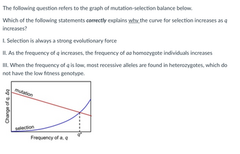 The following question refers to the graph of mutation-selection balance below.
Which of the following statements correctly explains why the curve for selection increases as q
increases?
1. Selection is always a strong evolutionary force
II. As the frequency of q increases, the frequency of aa homozygote individuals increases
III. When the frequency of q is low, most recessive alleles are found in heterozygotes, which do
not have the low fitness genotype.
Change of q, Aq
mutation
selection
Frequency of a, q