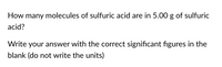 How many molecules of sulfuric acid are in 5.00 g of sulfuric
acid?
Write your answer with the correct significant figures in the
blank (do not write the units)
