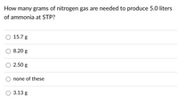 How many grams of nitrogen gas are needed to produce 5.0 liters
of ammonia at STP?
15.7 g
8.20 g
2.50 g
none of these
3.13 g
