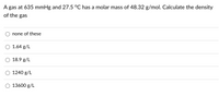A gas at 635 mmHg and 27.5 °C has a molar mass of 48.32 g/mol. Calculate the density
of the gas
none of these
1.64 g/L
18.9 g/L
1240 g/L
13600 g/L

