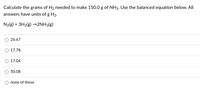 Calculate the grams of H2 needed to make 150.0 g of NH3. Use the balanced equation below. All
answers have units of g H2.
N2(g) + 3H2(g) –→2NH3(g)
26.67
O 17.78
17.04
50.08
none of these
