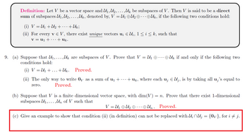 ### Definition
Let \( V \) be a vector space and \( U_1, U_2, \ldots, U_k \) be subspaces of \( V \). Then \( V \) is said to be a *direct sum* of subspaces \( U_1, U_2, \ldots, U_k \), denoted by \( V = U_1 \oplus U_2 \oplus \cdots \oplus U_k \), if the following two conditions hold:
1. \( V = U_1 + U_2 + \cdots + U_k \);
2. For every \( \mathbf{v} \in V \), there exist *unique* vectors \( \mathbf{u}_i \in U_i \), \( 1 \leq i \leq k \), such that \( \mathbf{v} = \mathbf{u}_1 + \cdots + \mathbf{u}_k \).

### Problems
9. (a) Suppose that \( U_1, \ldots, U_k \) are subspaces of \( V \). Prove that \( V = U_1 \oplus \cdots \oplus U_k \) if and only if the following two conditions hold:
   1. \( V = U_1 + \cdots + U_k \). *Proved.*
   2. The only way to write \( \mathbf{0}_V \) as a sum of \( \mathbf{u}_1 + \cdots + \mathbf{u}_k \), where each \( \mathbf{u}_j \in U_j \), is by taking all \( \mathbf{u}_j \) equal to zero. *Proved.*

(b) Suppose that \( V \) is a finite dimensional vector space, with \( \dim(V) = n \). Prove that there exist 1-dimensional subspaces \( U_1, \ldots, U_n \) of \( V \) such that
   \[
   V = U_1 \oplus U_2 \oplus \cdots \oplus U_n.
   \]
   *Proved.*

(c) Give an example to show that condition (ii) (in the definition) cannot be replaced with \( U_i \cap U_j = \{ \mathbf{0}_V \} \), for