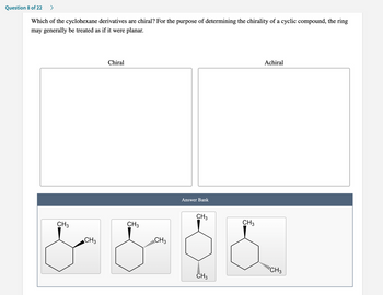 Question 8 of 22 >
Which of the cyclohexane derivatives are chiral? For the purpose of determining the chirality of a cyclic compound, the ring
may generally be treated as if it were planar.
Chiral
Answer Bank
CH3
CH3
CH3
CH3
CH 3
& & &
CH3
CH3
Achiral
!!!! CH3