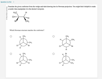 Question 11 of 22 >
O Macmillan Learning
Translate the given conformer from the wedge-and-dash drawing into its Newman projection. You might find it helpful to make
a model, then manipulate it to the desired viewpoint.
H3C
H
C...
Br
"|||H
CH3
Which Newman structure matches the conformer?
CH3
H
B
H
CH3
H
$
Br
H
-CH3
Br
-CH3
CI
O
H
CI
CI
H
H
CH3
-I
Br
CH3
Br
-CH3
CH3