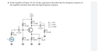 4. In the amplifier of Figure 10-56, list the capacitances that affect the low-frequency response of
the amplifier and those that affect the high-frequency response.
Vcc
+20 V
9
C3
Bac = 150
Cbc=4pF
Che = 10 pF
0.1 μF
Vin
C₁
R, 0.1 μF
• 50 Ω
www
R₁
• 33 ΚΩ
R₂
* 4.7 ΚΩ
Rc
• 2.2 ΚΩ
RE
560 Ω
Vout
R₁
5.6 ΚΩ
C₂
10 μF