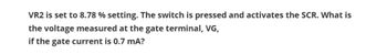 VR2 is set to 8.78 % setting. The switch is pressed and activates the SCR. What is
the voltage measured at the gate terminal, VG,
if the gate current is 0.7 mA?