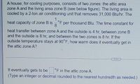 A house, for cooling purposes, consists of two zones: the attic area
zone A and the living area zone B (see below figure). The living area is
cooled by a 2-ton air conditioning unit that removes 31,000 Btu/hr. The
heat capacity of zone B is
8.
°F per thousand Btu. The time constant for
heat transfer between zone A and the outside is 4 hr, between zone B
and the outside is 8 hr, and between the two zones is 8 hr. If the
outside temperature stays at 90°F, how warm does it eventually get in
the attic zone A?
....
It eventually gets to be
(Type an integer or decimal rounded to the nearest hundredth as needed.)
°F in the attic zone A.

