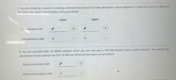 7. You are studying a reaction involving o-nitrophenol and want to keep absorption values between 0.2 and 0.8 at 410 nm. What are
the lower and upper concentration limits permitted?
Concentration (M)
·
Concentration (μM)
Lower
3
3
Upper
3
3
8. You are provided with an NADH solution which you are told was a 150-fold dilution from a stock solution. You record the
absorbance of your solution as 0.611 at 340 nm. What was the stock concentration?
Stock concentration (M)
3
Stock concentration (mM)
3