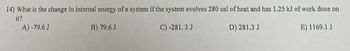 14) What is the change in internal energy of a system if the system evolves 280 cal of heat and has 1.25 kJ of work done on
it?
B) 79.6 J
C) -281.3 J
D) 281.3 J
E) 1169.1 J
A) -79.6 J