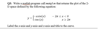 Q3: Write a matlab program call matq3.m that returns the plot of the 2-
D space defined by the following equation:
(-xsin(x)
cos (x)
- 2π ≤ x < 0
x ≥ 2π
Label the x-axis and y-axis and z-axis and title to the curve.
y =