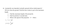 ### Problem 6: Vertical Projectile Motion

A projectile was launched vertically upward with an initial speed of 30.0 m/s from the ground. The following queries should be addressed:

#### a. Find the maximum height of the projectile.

#### b. Find its position 2 seconds later.

#### c. Determine when the speed of the projectile is \( V = -30 \, \mathrm{m/s} \).

#### Relevant Equations:

1. \( v_f - v_i = -gt \)
2. \( y = v_i t - \frac{1}{2} g t^2 \)

Where:
- \( v_f \) is the final velocity
- \( v_i \) is the initial velocity
- \( g \) is the acceleration due to gravity (approximately 9.8 m/s²)
- \( t \) is the time
- \( y \) is the displacement

#### Calculations:

**a. Maximum Height**
- At maximum height, the final velocity \( v_f = 0 \).

**b. Position 2 Seconds Later**
- Use the second equation to find the displacement at \( t = 2 \) seconds.

**c. Speed of the Projectile When \( V = -30 \, \mathrm{m/s} \)**
- Use the first equation to solve for \( t \).

These steps provide a comprehensive method to analyze the motion of a projectile launched vertically.