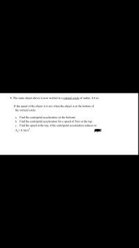 The same object above is now twirled in a vertical circle of radius 0.6 m
If the speed of the object is 6 m/s when the object is at the bottom of
the vertical circle
a. Find the centripetal acceleration (at the bottom)
b. Find the centripetal acceleration for a speed of 5m/s at the top.
c. Find the speed at the top, if the centripetal acceleration reduces to
A,= 0.1m/s².
