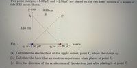 Two point charges, +5.20 µC and -2.50 µC are placed on the two lower corners of a square of
side 3.33 cm as shown.
у аxis
3.33 cm
В
A
C
3.33 cm
Fig. 1
х-ахis
qi = -2.50 µuC
92 = +5.20 µC
(a) Calculate the electric field at the upper corner, point C, above the charge q2.
(b) Calculate the force that an electron experiences when placed at point C.
(c) Give the direction of the acceleration of the electron just after placing it at point C.
