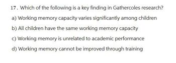 17. Which of the following is a key finding in Gathercoles research?
a) Working memory capacity varies significantly among children
b) All children have the same working memory capacity
c) Working memory is unrelated to academic performance
d) Working memory cannot be improved through training