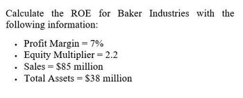 Calculate the ROE for Baker Industries with the
following information:
. Profit Margin = 7%
Equity Multiplier = 2.2
Sales $85 million
• Total Assets = $38 million