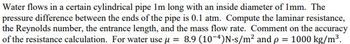 **Educational Content: Understanding Laminar Flow in Cylindrical Pipes**

In this example, we explore the flow of water through a cylindrical pipe to better understand key concepts in fluid dynamics such as laminar resistance, the Reynolds number, entrance length, and mass flow rate. 

**Problem Statement:**

Water flows through a cylindrical pipe that is 1 meter long with an inside diameter of 1 millimeter. The pressure difference between the ends of the pipe is 0.1 atm. We are tasked with computing the following:

- Laminar resistance
- Reynolds number 
- Entrance length
- Mass flow rate

Finally, we need to comment on the accuracy of the resistance calculation.

**Given Data:**
- Viscosity of water, \( \mu = 8.9 \times 10^{-4} \, \text{N}\cdot\text{s/m}^2 \)
- Density of water, \( \rho = 1000 \, \text{kg/m}^3 \)

**Calculation Steps:**

1. **Laminar Resistance:**
   - The laminar flow resistance can be calculated using fluid dynamics equations specific to cylindrical pipes.

2. **Reynolds Number:**
   - This dimensionless number is calculated to determine the flow regime (laminar or turbulent) and is given by \( \text{Re} = \frac{\rho v D}{\mu} \), where \( v \) is the flow velocity and \( D \) is the diameter.

3. **Entrance Length:**
   - The entrance length, a measure of how long it takes for the fluid flow to develop fully, can be computed utilizing relationships involving the Reynolds number.

4. **Mass Flow Rate:**
   - Using the continuity equation and given properties, the mass flow rate is determined by \( \dot{m} = \rho A v \), where \( A \) is the cross-sectional area.

**Comment on Accuracy:**
- The accuracy of the resistance and other calculated parameters can be evaluated by comparing with empirical data or using validation techniques. It's crucial to consider assumptions made, such as perfectly smooth pipe walls and constant properties.

**Conclusion:**
This example illustrates fundamental principles for analyzing fluid motion in pipes, emphasizing precise computations and practical considerations essential in engineering and physics applications.