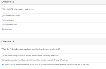 Question 12
Which is NOT a factor of a credit score?
Credit History Length
Debt Burden
Payment History
Asset base
Question 13
What did Fed study result say about machine learning and lending risk?
Machine learning and logistic models are the same in predicting default risk.
Logistic regression model superior to the machine learning models in finding default risk.
Superior to the benchmark logistic model more so in their ability to separate defaulted loans from the rest of the loans