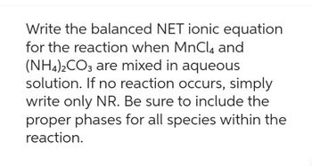 Write the balanced NET ionic equation
for the reaction when MnCl4 and
(NH4)2CO3 are mixed in aqueous
solution. If no reaction occurs, simply
write only NR. Be sure to include the
proper phases for all species within the
reaction.