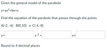 Given the general model of the parabola
y=ax²+bx+c
Find the equation of the parabola that passes through the points
A(-2,-6) B(0,10) y C(4,-8)
y=
x² +
Round to 4 decimal places
X+