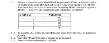 2.1
Mariana, a researcher at the World Health Organisation (WHO), collects information
on weekly study hours (HOURS) and blood pressure when writing a test (BLOOD)
from a sample of university students across the country, before running the regression
BLOOD = f(STUDY). She collects data from 5 students as listed below:
X (STUDY)
1
2
3
4
8
Y (BLOOD)
140
128
125
123
90
2.1.1 By using the OLS method and the information above derive the values for parameters
B₁ and B2.
2.1.2 Derive the RSS and TSS (sum of squares for the residuals).
2.1.3 Hence, calculate the correlation coefficient