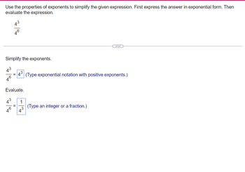 Use the properties of exponents to simplify the given expression. First express the answer in exponential form. Then
evaluate the expression.
410
Simplify the exponents.
46
=
4 (Type exponential notation with positive exponents.)
Evaluate.
=
1
(Type an integer or a fraction.)