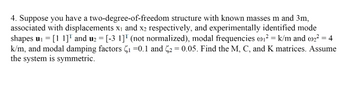 4. Suppose you have a two-degree-of-freedom structure with known masses m and 3m,
associated with displacements x₁ and x2 respectively, and experimentally identified mode
shapes u₁ = [11] and u₂ = [-3 1]" (not normalized), modal frequencies w₁² = k/m and w₂² = 4
k/m, and modal damping factors C₁=0.1 and ₂ = 0.05. Find the M, C, and K matrices. Assume
the system is symmetric.