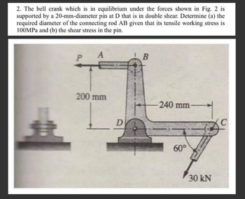 2. The bell crank which is in equilibrium under the forces shown in Fig. 2 is
supported by a 20-mm-diameter pin at D that is in double shear. Determine (a) the
required diameter of the connecting rod AB given that its tensile working stress is
100MPa and (b) the shear stress in the pin.
P
A
200 mm
D
B
240 mm-
60°
30 kN
C