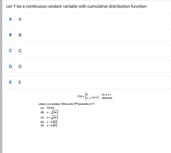 Let Y be a continuous random variable with cumulative distribution function:
A
A
B B
C C
D D
E E
F(y) = 1-e-(y-a)²,
where a is a constant. What is the 75th percentile of Y?
(A) F(0.75)
(B)
-√2 In ¹
√2 In ¹
(C)
(D) a - 2 Vln2
(E) a +2√In2
a-
a +
for y ≤ a
otherwise