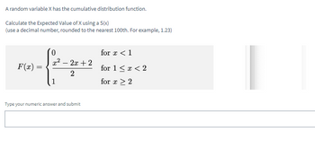 A random variable X has the cumulative distribution function.
Calculate the Expected Value of X using a S(x)
(use a decimal number, rounded to the nearest 100th. For example, 1.23)
F(x) =
0
x² - 2x + 2
2
Type your numeric answer and submit
for x < 1
for 1 < x < 2
for x > 2