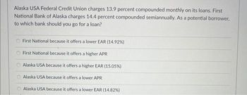 Alaska USA Federal Credit Union charges 13.9 percent compounded monthly on its loans. First
National Bank of Alaska charges 14.4 percent compounded semiannually. As a potential borrower,
to which bank should you go for a loan?
First National because it offers a lower EAR (14.92%)
First National because it offers a higher APR
Alaska USA because it offers a higher EAR (15.05%)
Alaska USA because it offers a lower APR
Alaska USA because it offers a lower EAR (14.82%)