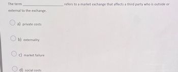 The term
external to the exchange.
refers to a market exchange that affects a third party who is outside or
a) private costs
b) externality
c) market failure
d) social costs