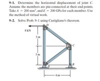 9-1. Determine the horizontal displacement of joint C.
Assume the members are pin connected at their end points.
Take A = 200 mm2, and E = 200 GPa for each member. Use
the method of virtual work.
9-2. Solve Prob. 9–1 using Castigliano's theorem.
8 kN
3 m
C
3 m
-4 m
