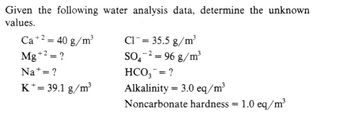 Given the following water analysis data, determine the unknown
values.
Ca +² = 40 g/m³
+2
+2
Mg +² = ?
Na+ = ?
K+= 39.1 g/m³
C1 = 35.5 g/m³
-2
SO₂
HCO3 = ?
Alkalinity = 3.0 eq/m³
Noncarbonate hardness
=
96 g/m³
=
1.0 eq/m³