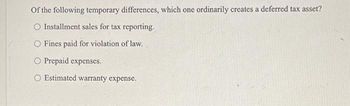 Of the following temporary differences, which one ordinarily creates a deferred tax asset?
O Installment sales for tax reporting.
O Fines paid for violation of law.
O Prepaid expenses.
O Estimated warranty expense.