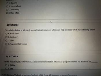 OA Severity
OB. Horns effect
OC. Availability
D. Halo effect
QUESTION 3
Forced distribution is a type of special rating instrument which can help address which type of rating error?
A. Halo effect
OB. Leniency
C. Bias
D.
Representativeness
A
QUESTION 4
In the model of job performance, Achievement orientation influences job performance via its effect on
OA. Ability
OB. Skill
Click Save and Submit to save and submit. Click Save All Answers to save all answers